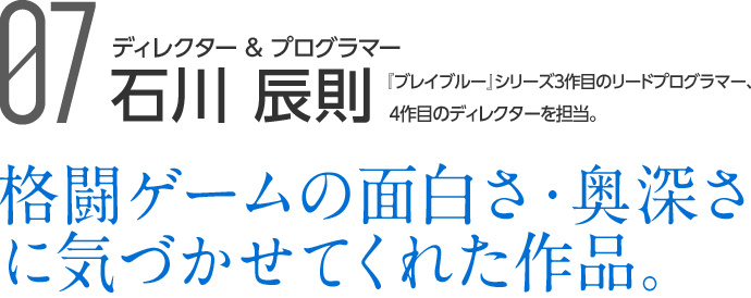 07 ディレクター＆プログラマー 石川 辰則 『ブレイブルー』シリーズ初期のプログラマー現在のディレクターを担当 格闘ゲームの面白さ・奥深さに気づかせてくれた作品。
