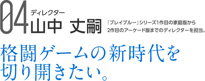 04 ディレクター 山中 丈嗣 『ブレイブルー』シリーズ1作目の家庭版から2作目のアーケード版までのディレクターを担当。 格闘ゲームの新時代を切り開きたい。