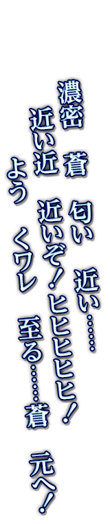 濃密　蒼　匂い　近い……近い近　近いぞ！ヒヒヒヒヒ！　よう　くワレ　至る……蒼　元へ！