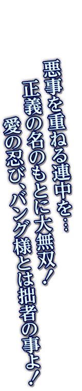 悪事を重ねる連中を…正義の名のもとに大無双！愛の忍び、バング様とは拙者の事よ！