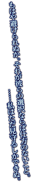 もはや避けられぬか。それが彼らの選択ならば仕方のないこと。……私はただ見守るしかできぬ。