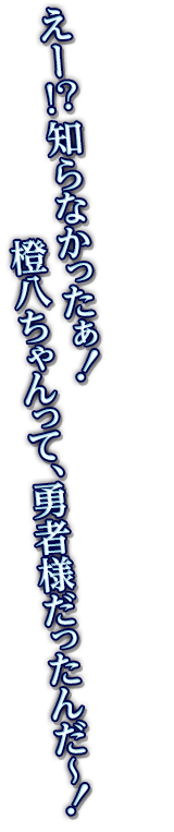 えー！？知らなかったぁ！橙八ちゃんって、勇者様だったんだ～！