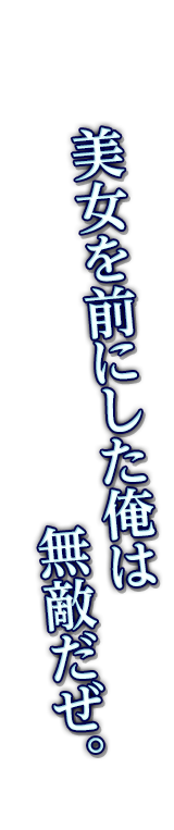 美女を前にした俺は無敵だぜ。