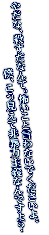 やだな、殺すだなんて。怖いこと言わないでくださいよ。僕、こう見えて非暴力主義なんですよ？