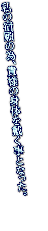 私の宿願の為、貴様の身体を戴く事となった。