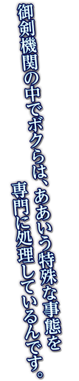 御剣機関の中でボクらは、ああいう特殊な事態を専門に処理しているんです。