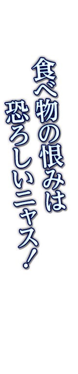 食べ物の恨みは恐ろしいニャス！