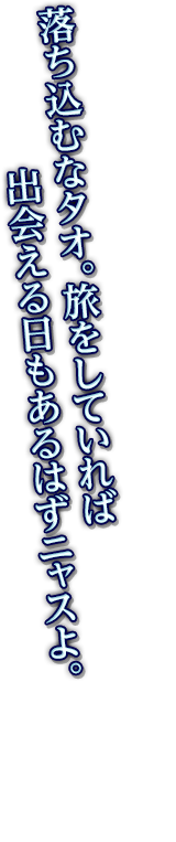 落ち込むなタオ。旅をしていれば出会える日もあるはずニャスよ。