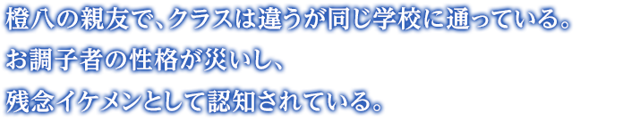 橙八の親友で、クラスは違うが同じ学校に通っている。お調子者の性格が災いし、残念イケメンとして認知されている。