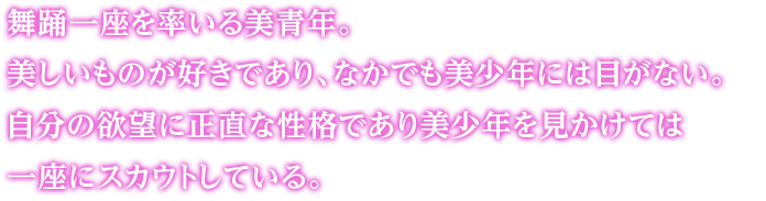 舞踊一座を率いる美青年。美しいものが好きであり、なかでも美少年には目がない。自分の欲望に正直な性格であり美少年を見かけては一座にスカウトしている。