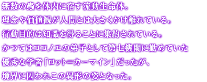 無数の蟲を体内に宿す流動生命体。理念や価値観が人間とは大きくかけ離れている。行動目的は知識を得ることに集約されている。かつてはココノエの弟子として第七機関に勤めていた優秀な学者「ロット＝カーマイン」だったが、境界に囚われこの異形の姿となった。