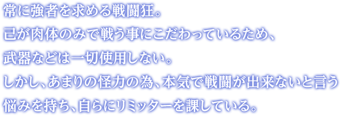 常に強者を求める戦闘狂。己が肉体のみで戦う事にこだわっているため、武器などは一切使用しない。しかし、あまりの怪力の為、本気で戦闘が出来ないと言う悩みを持ち、自らにリミッターを課している。