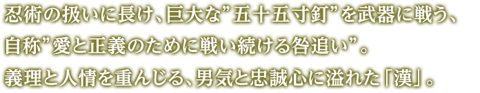 忍術の扱いに長け、巨大な”五十五寸釘”を武器に戦う、自称”愛と正義のために戦い続ける咎追い”。義理と人情を重んじる、男気と忠誠心に溢れた「漢」。