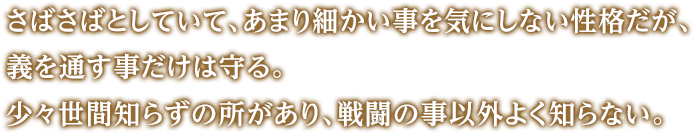 さばさばとしていて、あまり細かい事を気にしない性格だが、義を通す事だけは守る。少々世間知らずの所があり、戦闘の事以外よく知らない。