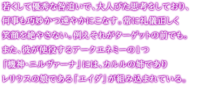 若くして優秀な咎追いで、大人びた思考をしており、何事も巧妙かつ速やかにこなす。常に礼儀正しく笑顔を絶やさない。例えそれがターゲットの前でも。また、彼が使役するアークエネミーの1つ「機神・ニルヴァーナ」には、カルルの姉でありレリウスの娘である「エイダ」が組み込まれている。