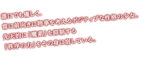 誰にでも優しく、常に前向きに物事を考えるポジティブな性格の少女。先天的に「魔素」を抑制する「秩序の力」をその身に宿している。