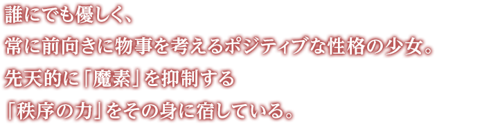 誰にでも優しく、常に前向きに物事を考えるポジティブな性格の少女。先天的に「魔素」を抑制する「秩序の力」をその身に宿している。