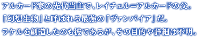 アルカード家の先代当主で、レイチェル=アルカードの父。「幻想生物」と呼ばれる最強の「ヴァンパイア」だ。ラケルを創造したのも彼であるが、その目的や詳細は不明。