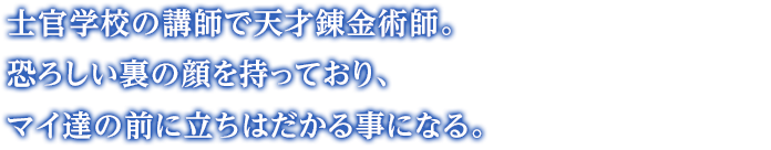 士官学校の講師で天才錬金術師。恐ろしい裏の顔を持っており、マイ達の前に立ちはだかる事になる。