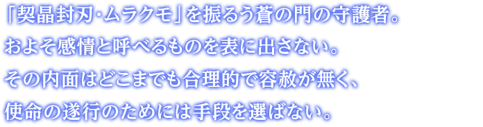 「契晶封刃・ムラクモ」を振るう蒼の門の守護者。およそ感情と呼べるものを表に出さない。その内面はどこまでも合理的で容赦が無く、使命の遂行のためには手段を選ばない。