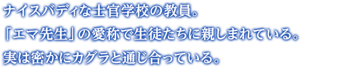 ナイスバディな士官学校の教員。「エマ先生」の愛称で生徒たちに親しまれている。 実は密かにカグラと通じ合っている。