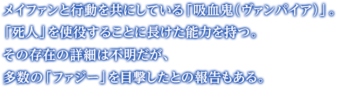 メイファンと行動を共にしている「吸血鬼（ヴァンパイア）」。「死人」を使役することに長けた能力を持つ。その存在の詳細は不明だが、多数の「ファジー」を目撃したとの報告もある。