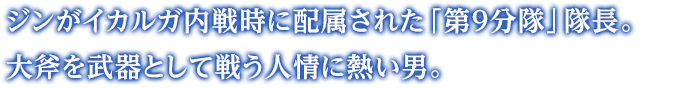 ジンがイカルガ内戦時に配属された「第９分隊」隊長。大斧を武器として戦う人情に熱い男。