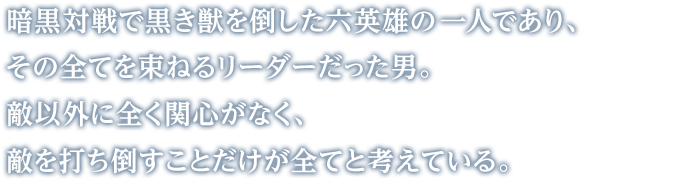 暗黒対戦で黒き獣を倒した六英雄の一人であり、その全てを束ねるリーダーだった男。敵以外に全く関心がなく、敵を打ち倒すことだけが全てと考えている。