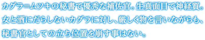 カグラ＝ムツキの秘書で優秀な補佐官。生真面目で神経質。女と酒にだらしないカグラに対し、厳しく物を言いながらも、秘書官としての立ち位置を崩す事はない。