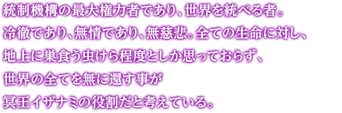 統制機構の最大権力者であり、世界を統べる者。冷徹であり、無情であり、無慈悲。全ての生命に対し、地上に巣食う虫けら程度としか思っておらず、世界の全てを無に還す事が冥王イザナミの役割だと考えている。