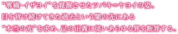 “零織・イザヨイ”を覚醒させたツバキ＝ヤヨイの姿。目を背け続けてきた過去という闇の先にある“本当の光”を求め、己の正義に従いあらゆる罪を断罪する。