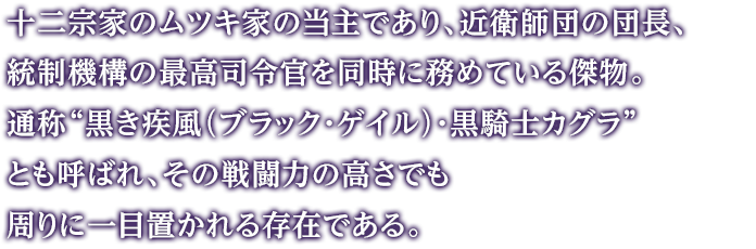 十二宗家のムツキ家の当主であり、近衛師団の団長、統制機構の最高司令官を同時に務めている傑物。通称“黒き疾風（ブラック・ゲイル）・黒騎士カグラ”とも呼ばれ、その戦闘力の高さでも周りに一目置かれる存在である。