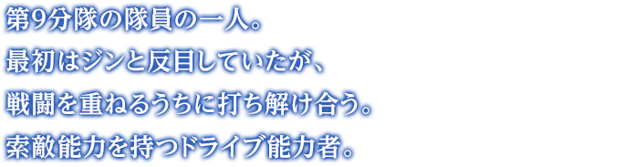 第９分隊の隊員の一人。最初はジンと反目していたが、戦闘を重ねるうちに打ち解け合う。索敵能力を持つドライブ能力者。