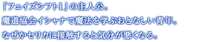 「フェイズシフト１」の主人公。魔道協会イシャナで魔法を学ぶおとなしい青年。なぜかセリカに接触すると気分が悪くなる。