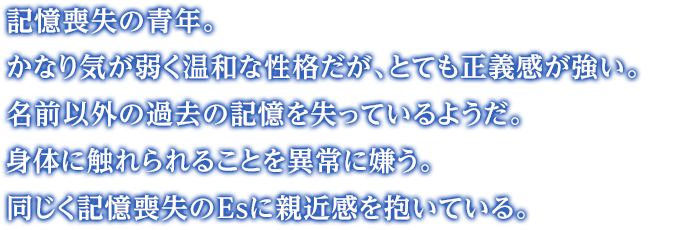 記憶喪失の青年。かなり気が弱く温和な性格だが、とても正義感が強い。名前以外の過去の記憶を失っているようだ。身体に触れられることを異常に嫌う。同じく記憶喪失のEsに親近感を抱いている。