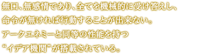 無口、無感情であり、全てを機械的に受け答えし、命令が無ければ行動することが出来ない。アークエネミーと同等の性能を持つ“イデア機関”が搭載されている。