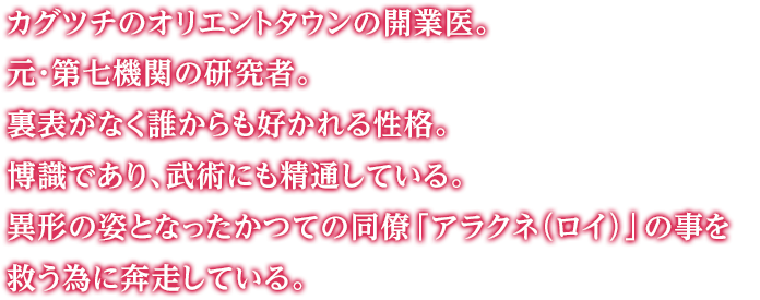 カグツチのオリエントタウンの開業医。元・第七機関の研究者。裏表がなく誰からも好かれる性格。博識であり、武術にも精通している。異形の姿となったかつての同僚「アラクネ（ロイ）」の事を救う為に奔走している。