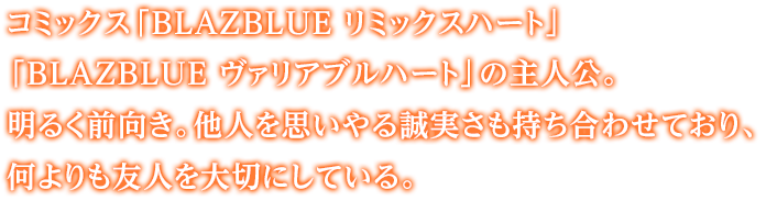 コミックス「BLAZBLUE リミックスハート」「BLAZBLUE ヴァリアブルハート」の主人公。明るく前向き。他人を思いやる誠実さも持ち合わせており、何よりも友人を大切にしている。