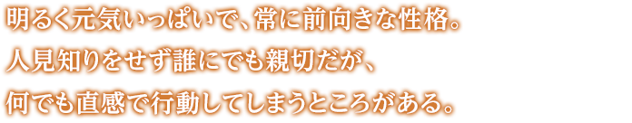 明るく元気いっぱいで、常に前向きな性格。人見知りをせず誰にでも親切だが、何でも直感で行動してしまうところがある。