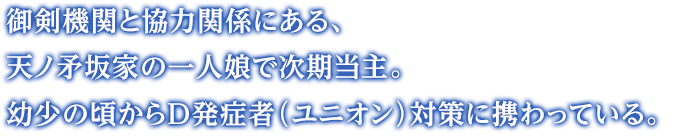 御剣機関と協力関係にある、天ノ矛坂家の一人娘で次期当主。幼少の頃からD発症者（ユニオン）対策に携わっている。