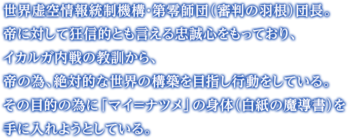 世界虚空情報統制機構・第零師団（審判の羽根）団長。帝に対して狂信的とも言える忠誠心をもっており、イカルガ内戦の教訓から、帝の為、絶対的な世界の構築を目指し行動をしている。その目的の為に「マイ＝ナツメ」の身体（白紙の魔導書）を手に入れようとしている。