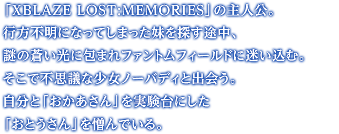 「XBLAZE LOST:MEMORIES」の主人公。行方不明になってしまった妹を探す途中、謎の蒼い光に包まれファントムフィールドに迷い込む。そこで不思議な少女ノーバディと出会う。自分と「おかあさん」を実験台にした「おとうさん」を憎んでいる。