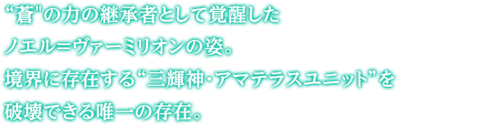 “蒼”の力の継承者として覚醒したノエル＝ヴァーミリオンの姿。境界に存在する“三輝神・アマテラスユニット”を破壊できる唯一の存在。