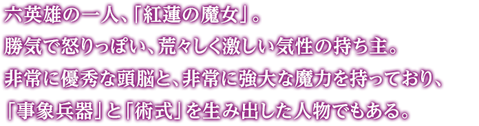 六英雄の一人、「紅蓮の魔女」。勝気で怒りっぽい、荒々しく激しい気性の持ち主。非常に優秀な頭脳と、非常に強大な魔力を持っており、「事象兵器」と「術式」を生み出した人物でもある。