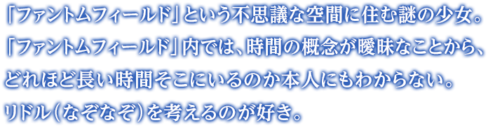 「ファントムフィールド」という不思議な空間に住む謎の少女。「ファントムフィールド」内では、時間の概念が曖昧なことから、どれほど長い時間そこにいるのか本人にもわからない。リドル（なぞなぞ）を考えるのが好き。