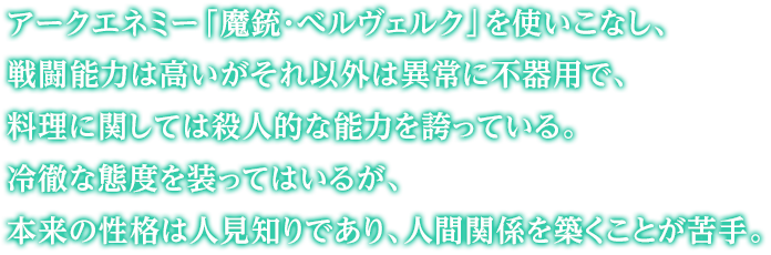 アークエネミー「魔銃・べルヴェルク」を使いこなし、戦闘能力は高いがそれ以外は異常に不器用で、料理に関しては殺人的な能力を誇っている。冷徹な態度を装ってはいるが、本来の性格は人見知りであり、人間関係を築くことが苦手。