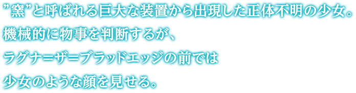 ”窯”と呼ばれる巨大な装置から出現した正体不明の少女。機械的に物事を判断するが、ラグナ＝ザ＝ブラッドエッジの前では少女のような顔を見せる。