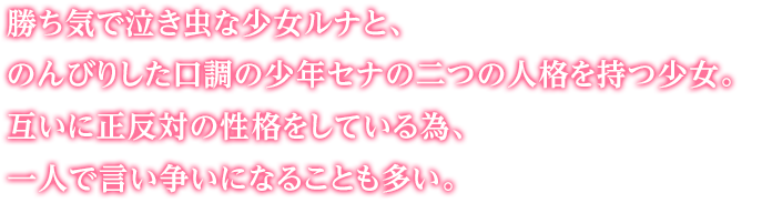 勝ち気で泣き虫な少女ルナと、のんびりした口調の少年セナの二つの人格を持つ少女。互いに正反対の性格をしている為、一人で言い争いになることも多い。