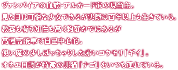 ヴァンパイアの血族・アルカード家の現当主。見た目は可憐な少女であるが実際は百年以上も生きている。教養も有り知性も高く物静かではあるが高慢高飛車で自己中心的。使い魔の少しぽっちゃりした赤いコウモリ「ギイ」。オネエ口調が特徴の黒猫「ナゴ」をいつも連れている。