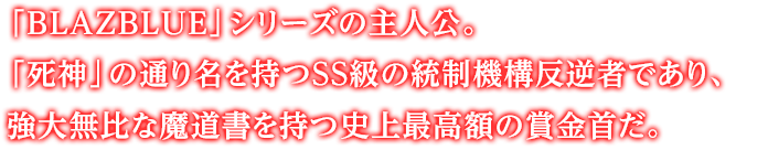 「BLAZBLUE」シリーズの主人公。「死神」の通り名を持つSS級の統制機構反逆者であり、強大無比な魔道書を持つ史上最高額の賞金首だ。